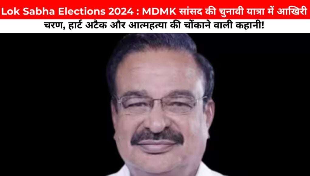 Lok Sabha Elections 2024 : MDMK सांसद की चुनावी यात्रा में आखिरी चरण: हार्ट अटैक और आत्महत्या की चोंकाने वाली कहानी!