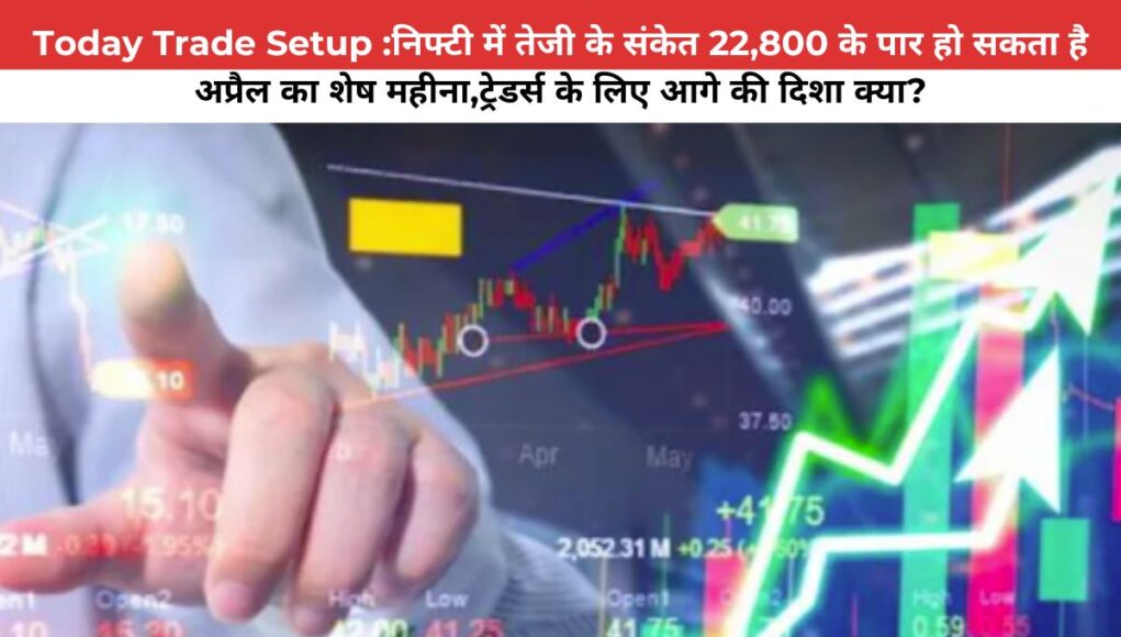 Today Trade Setup :निफ्टी में तेजी के संकेत 22800 के पार हो सकता है अप्रैल का शेष महीना ट्रेडर्स के लिए आगे की दिशा क्या?