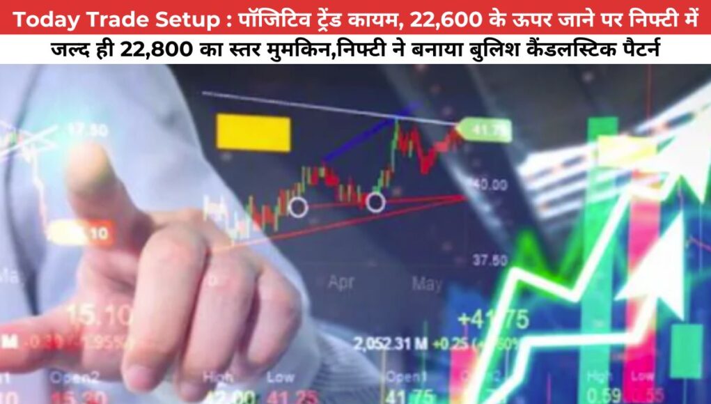 Today Trade Setup : पॉजिटिव ट्रेंड कायम, 22,600 के ऊपर जाने पर निफ्टी में जल्द ही 22,800 का स्तर मुमकिन,निफ्टी ने बनाया बुलिश कैंडलस्टिक पैटर्न