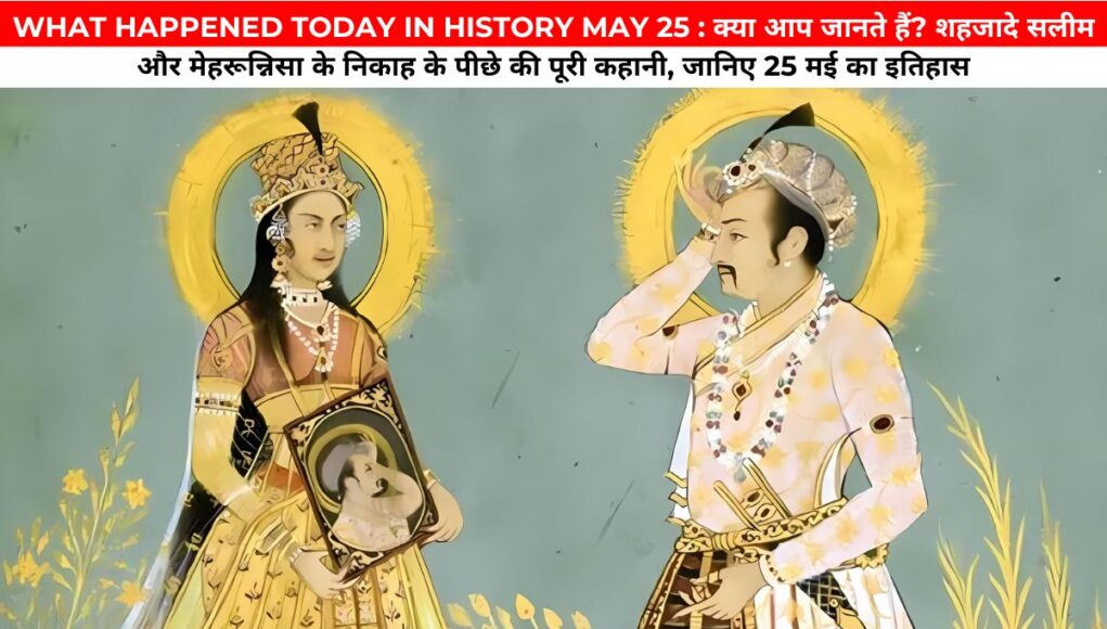 WHAT HAPPENED TODAY IN HISTORY MAY 25 : क्या आप जानते हैं? शहजादे सलीम और मेहरून्निसा के निकाह के पीछे की पूरी कहानी, जानिए 25 मई का इतिहास